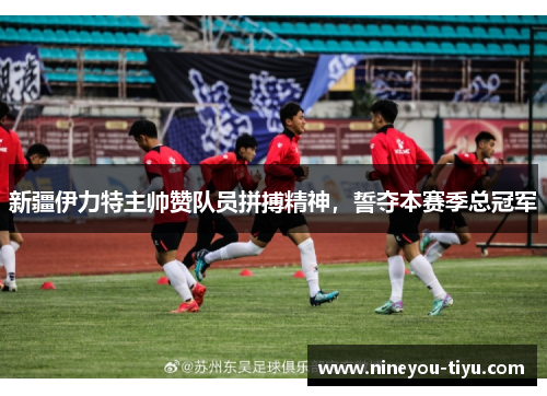 新疆伊力特主帅赞队员拼搏精神，誓夺本赛季总冠军